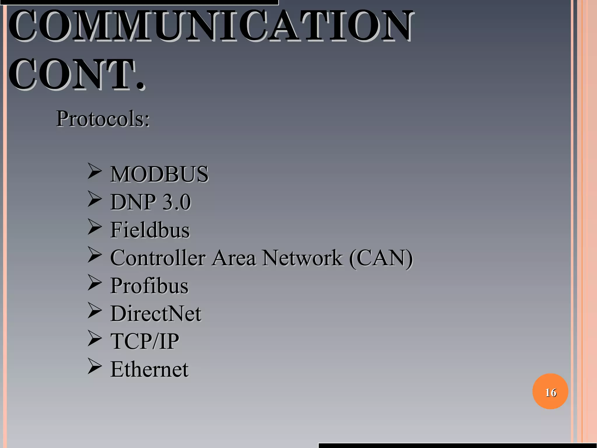 1616
COMMUNICATIONCOMMUNICATION
CONT.CONT.
Protocols:Protocols:
 MODBUSMODBUS
 DNP 3.0DNP 3.0
 FieldbusFieldbus
 Controller Area Network (CAN)Controller Area Network (CAN)
 ProfibusProfibus
 DirectNetDirectNet
 TCP/IPTCP/IP
 EthernetEthernet
 