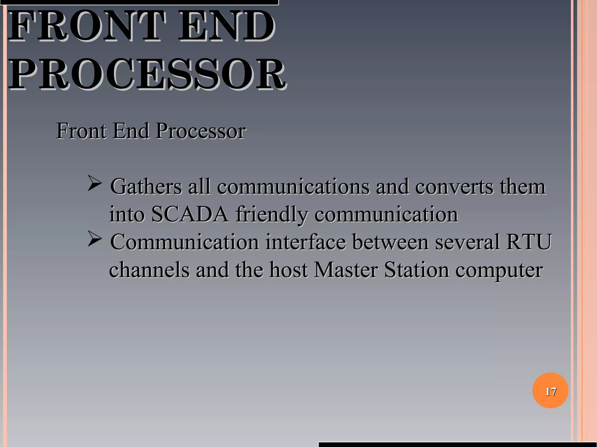 1717
FRONT ENDFRONT END
PROCESSORPROCESSOR
Front End ProcessorFront End Processor
 Gathers all communications and converts themGathers all communications and converts them
into SCADA friendly communicationinto SCADA friendly communication
 Communication interface between several RTUCommunication interface between several RTU
channels and the host Master Station computerchannels and the host Master Station computer
 
