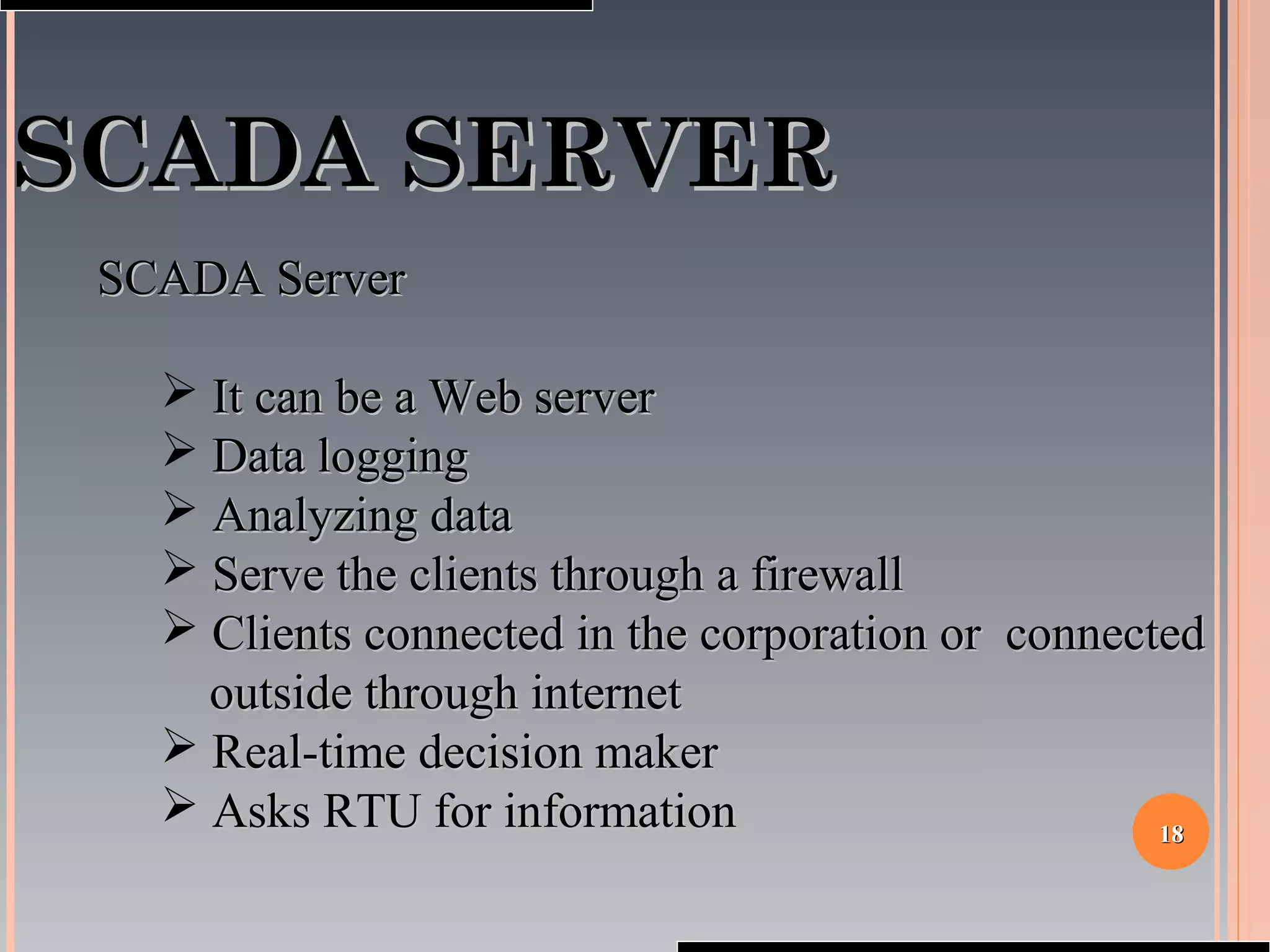 1818
SCADA SERVERSCADA SERVER
SCADA ServerSCADA Server
 It can be a Web serverIt can be a Web server
 Data loggingData logging
 Analyzing dataAnalyzing data
 Serve the clients through a firewallServe the clients through a firewall
 Clients connected in the corporation or connectedClients connected in the corporation or connected
outside through internetoutside through internet
 Real-time decision makerReal-time decision maker
 Asks RTU for informationAsks RTU for information
 