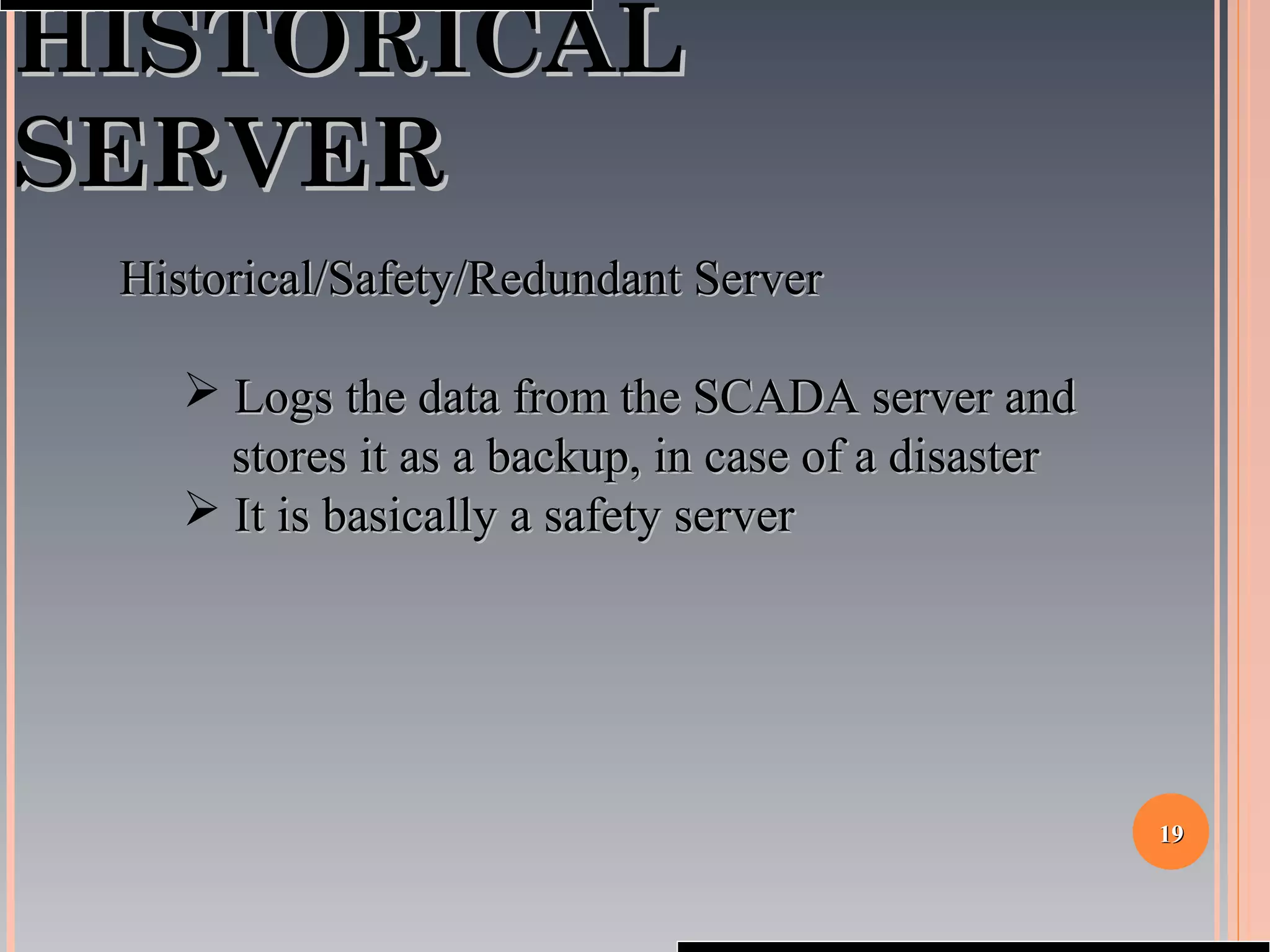 1919
HISTORICALHISTORICAL
SERVERSERVER
Historical/Safety/Redundant ServerHistorical/Safety/Redundant Server
 Logs the data from the SCADA server andLogs the data from the SCADA server and
stores it as a backup, in case of a disasterstores it as a backup, in case of a disaster
 It is basically a safety serverIt is basically a safety server
 