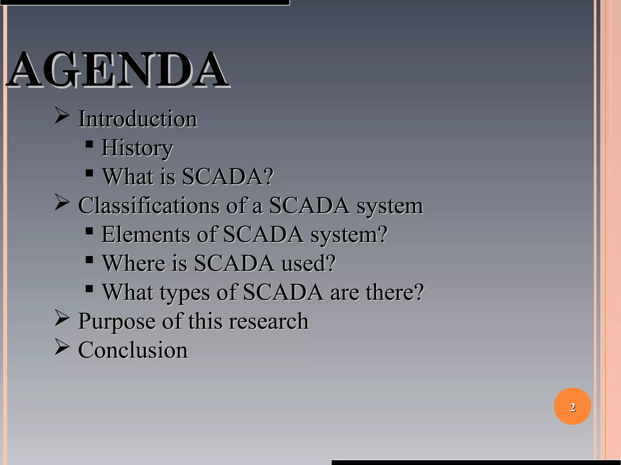22
AGENDAAGENDA
 IntroductionIntroduction
 HistoryHistory
 What is SCADA?What is SCADA?
 Classifications of a SCADA systemClassifications of a SCADA system
 Elements of SCADA system?Elements of SCADA system?
 Where is SCADA used?Where is SCADA used?
 What types of SCADA are there?What types of SCADA are there?
 Purpose of this researchPurpose of this research
 ConclusionConclusion
 