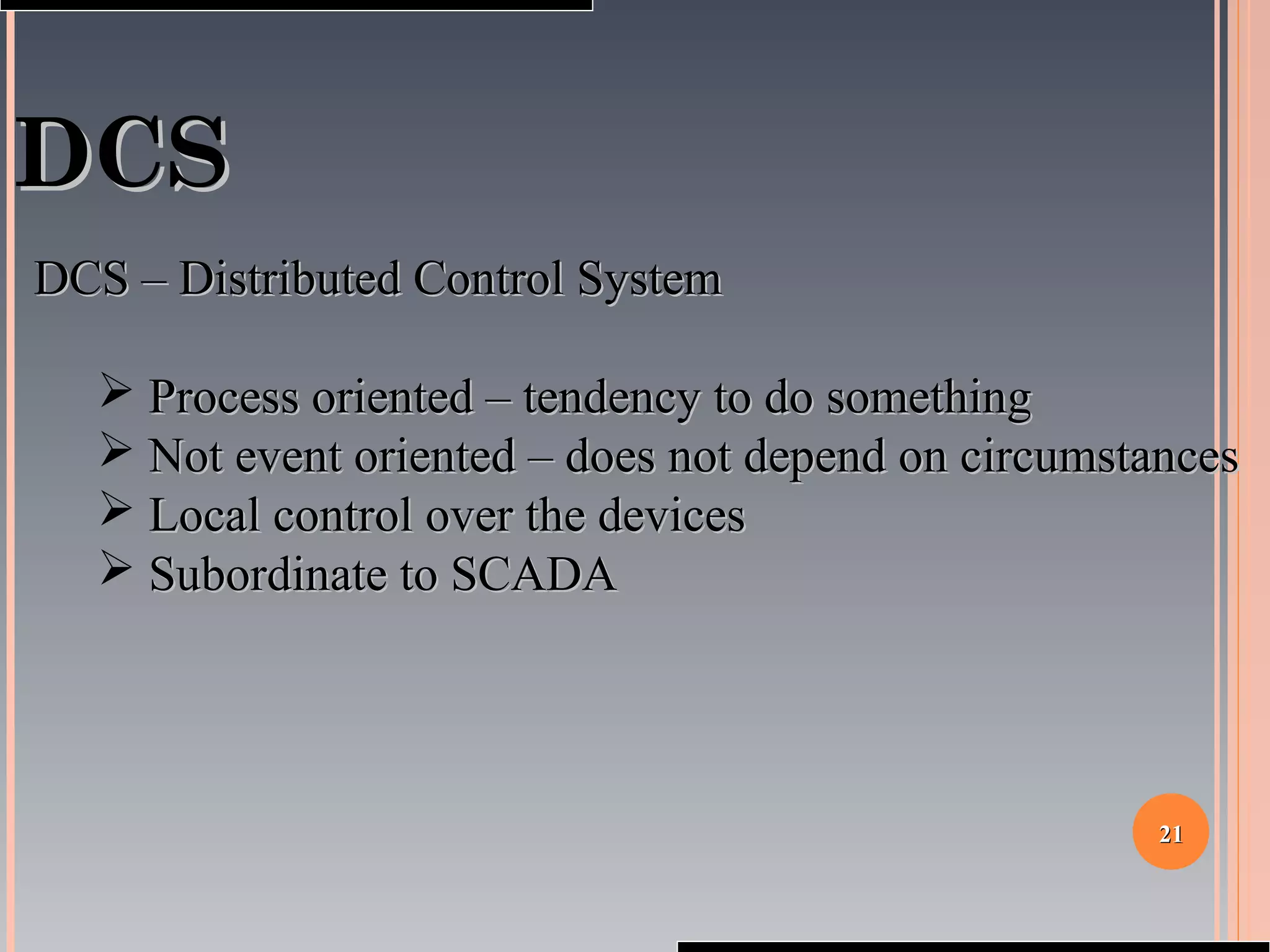 2121
DCSDCS
DCS – Distributed Control SystemDCS – Distributed Control System
 Process oriented – tendency to do somethingProcess oriented – tendency to do something
 Not event oriented – does not depend on circumstancesNot event oriented – does not depend on circumstances
 Local control over the devicesLocal control over the devices
 Subordinate to SCADASubordinate to SCADA
 