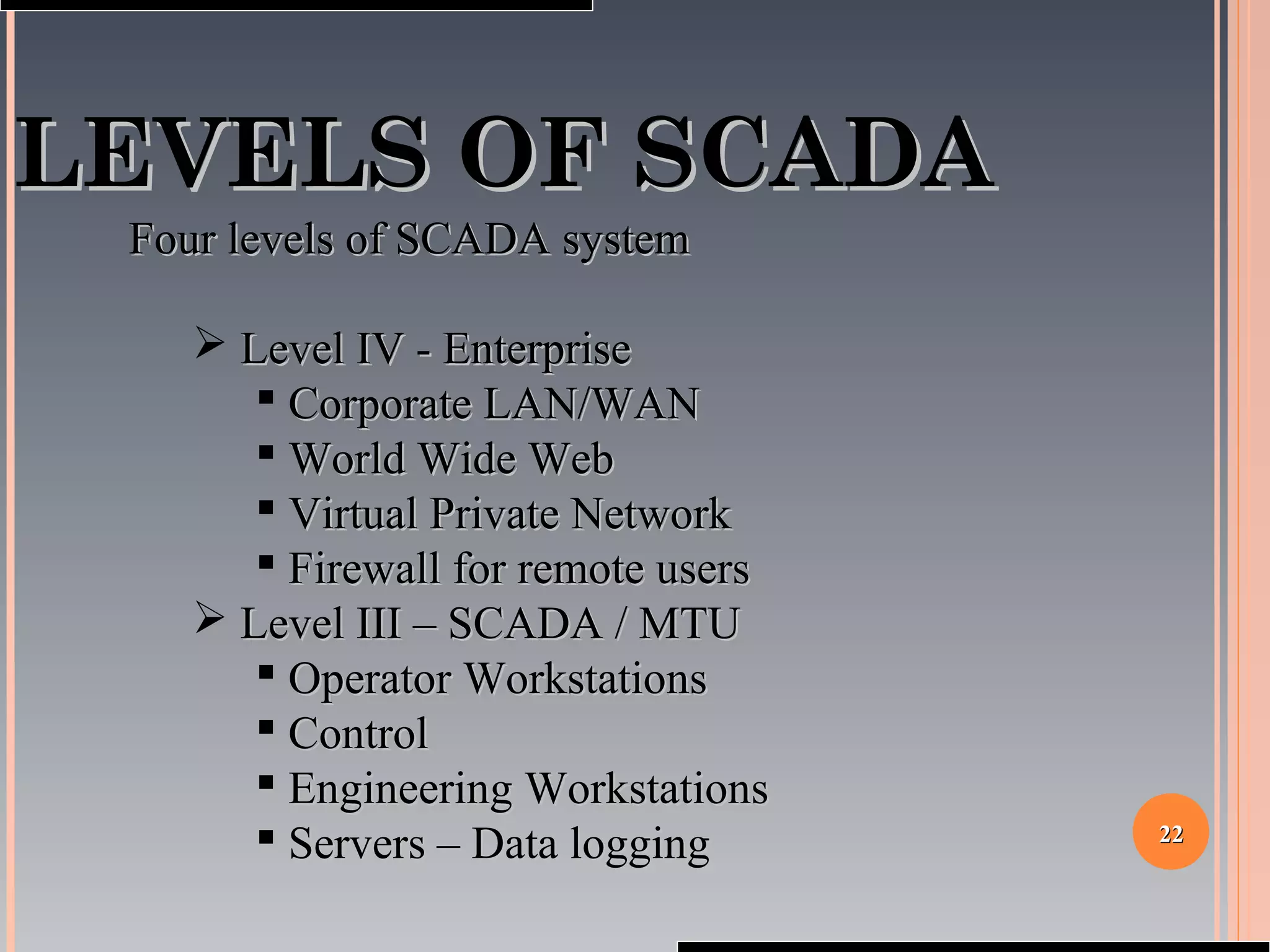 2222
LEVELS OF SCADALEVELS OF SCADA
Four levels of SCADA systemFour levels of SCADA system
 Level IV - EnterpriseLevel IV - Enterprise
 Corporate LAN/WANCorporate LAN/WAN
 World Wide WebWorld Wide Web
 Virtual Private NetworkVirtual Private Network
 Firewall for remote usersFirewall for remote users
 Level III – SCADA / MTULevel III – SCADA / MTU
 Operator WorkstationsOperator Workstations
 ControlControl
 Engineering WorkstationsEngineering Workstations
 Servers – Data loggingServers – Data logging
 