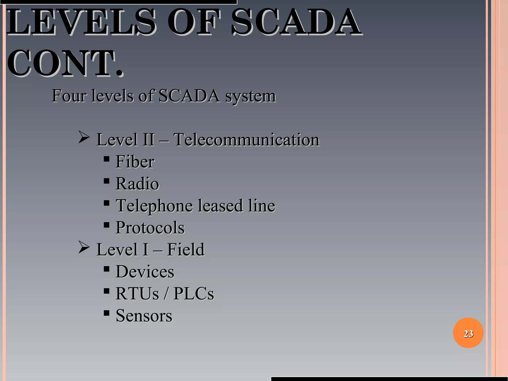2323
LEVELS OF SCADALEVELS OF SCADA
CONT.CONT.
Four levels of SCADA systemFour levels of SCADA system
 Level II – TelecommunicationLevel II – Telecommunication
 FiberFiber
 RadioRadio
 Telephone leased lineTelephone leased line
 ProtocolsProtocols
 Level I – FieldLevel I – Field
 DevicesDevices
 RTUs / PLCsRTUs / PLCs
 SensorsSensors
 