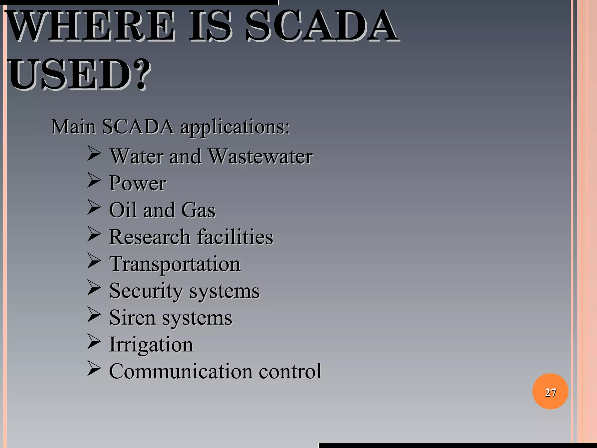 2727
WHERE IS SCADAWHERE IS SCADA
USED?USED?
Main SCADA applications:Main SCADA applications:
 Water and WastewaterWater and Wastewater
 PowerPower
 Oil and GasOil and Gas
 Research facilitiesResearch facilities
 TransportationTransportation
 Security systemsSecurity systems
 Siren systemsSiren systems
 IrrigationIrrigation
 Communication controlCommunication control
 