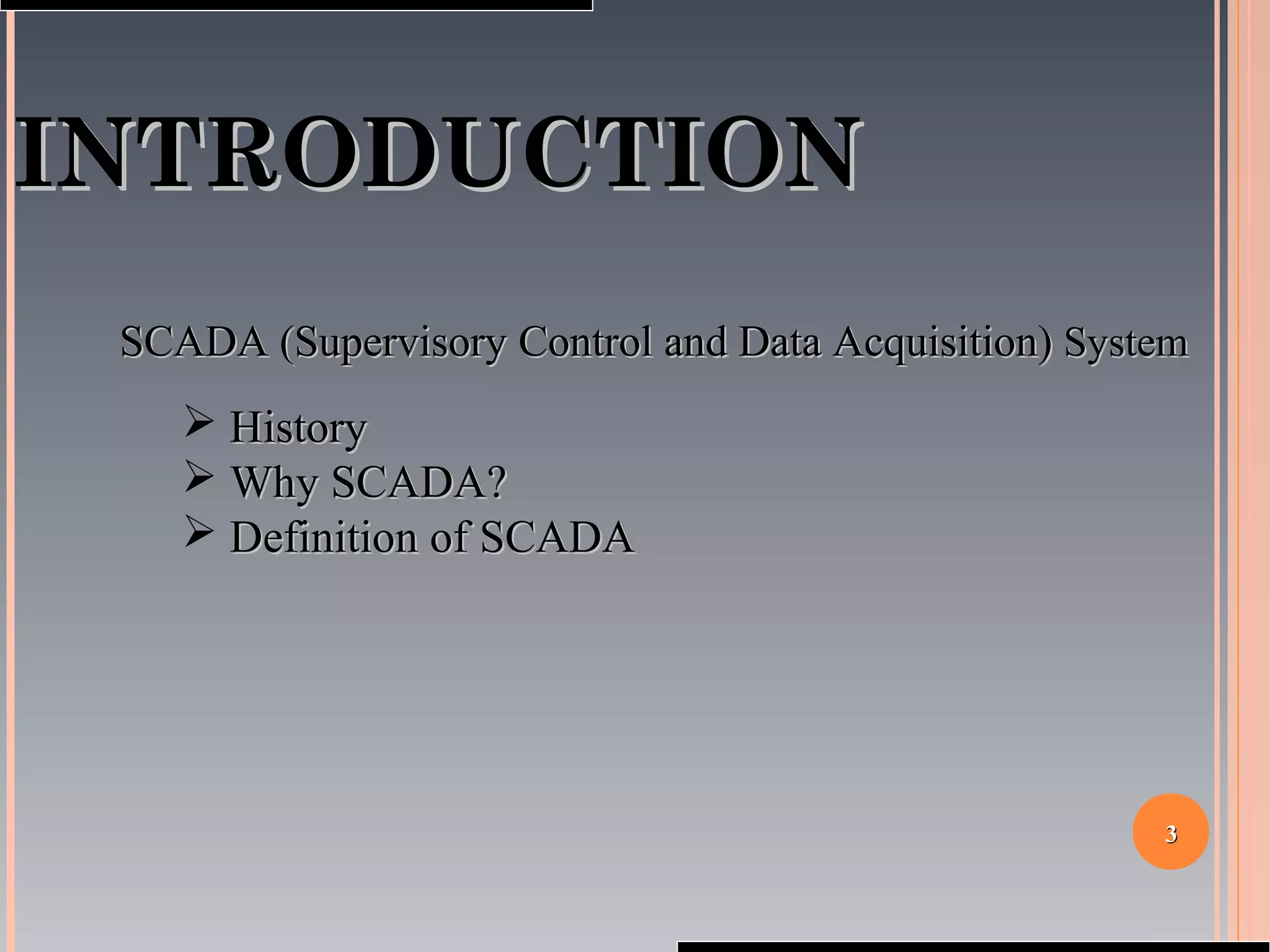 33
INTRODUCTIONINTRODUCTION
SCADA (Supervisory Control and Data Acquisition)SCADA (Supervisory Control and Data Acquisition) SystemSystem
 HistoryHistory
 Why SCADA?Why SCADA?
 Definition of SCADADefinition of SCADA
 