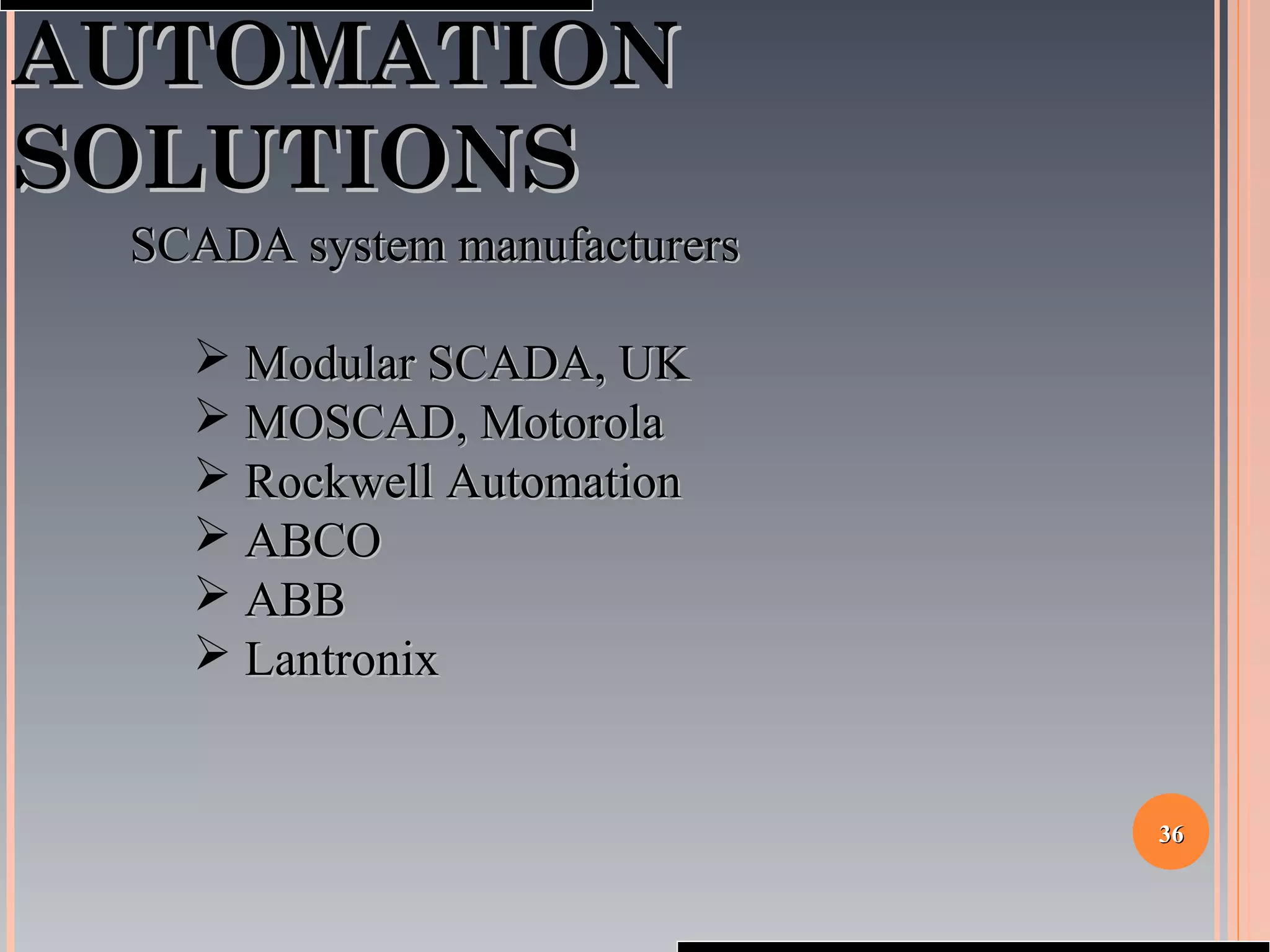 3636
AUTOMATIONAUTOMATION
SOLUTIONSSOLUTIONS
SCADA system manufacturersSCADA system manufacturers
 Modular SCADA, UKModular SCADA, UK
 MOSCAD, MotorolaMOSCAD, Motorola
 Rockwell AutomationRockwell Automation
 ABCOABCO
 ABBABB
 LantronixLantronix
 