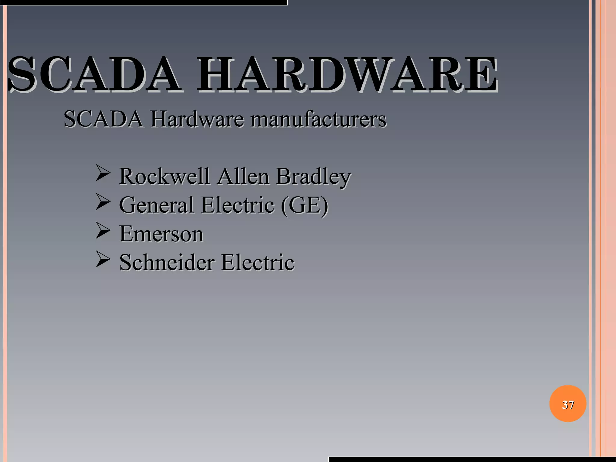 3737
SCADA HARDWARESCADA HARDWARE
SCADA Hardware manufacturersSCADA Hardware manufacturers
 Rockwell Allen BradleyRockwell Allen Bradley
 General Electric (GE)General Electric (GE)
 EmersonEmerson
 Schneider ElectricSchneider Electric
 