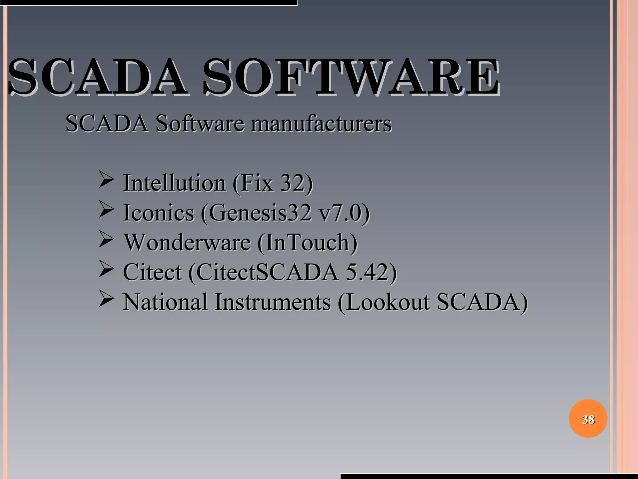 3838
SCADA SOFTWARESCADA SOFTWARE
SCADA Software manufacturersSCADA Software manufacturers
 Intellution (Fix 32)Intellution (Fix 32)
 Iconics (Genesis32 v7.0)Iconics (Genesis32 v7.0)
 Wonderware (InTouch)Wonderware (InTouch)
 Citect (CitectSCADA 5.42)Citect (CitectSCADA 5.42)
 National Instruments (Lookout SCADA)National Instruments (Lookout SCADA)
 