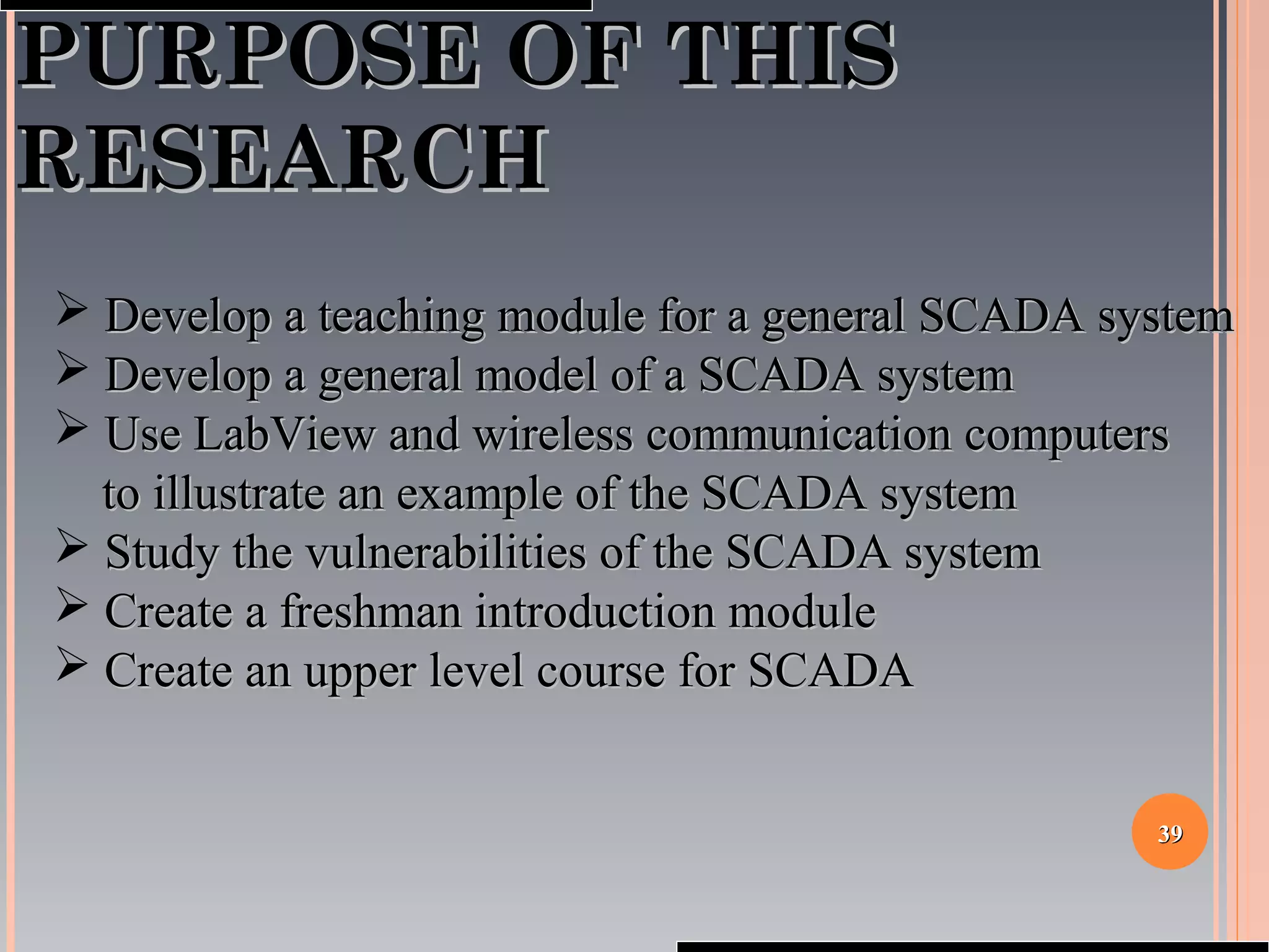 3939
PURPOSE OF THISPURPOSE OF THIS
RESEARCHRESEARCH
 Develop a teaching module for a general SCADA systemDevelop a teaching module for a general SCADA system
 Develop a general model of a SCADA systemDevelop a general model of a SCADA system
 Use LabView and wireless communication computersUse LabView and wireless communication computers
to illustrate an example of the SCADA systemto illustrate an example of the SCADA system
 Study the vulnerabilities of the SCADA systemStudy the vulnerabilities of the SCADA system
 Create a freshman introduction moduleCreate a freshman introduction module
 Create an upper level course for SCADACreate an upper level course for SCADA
 