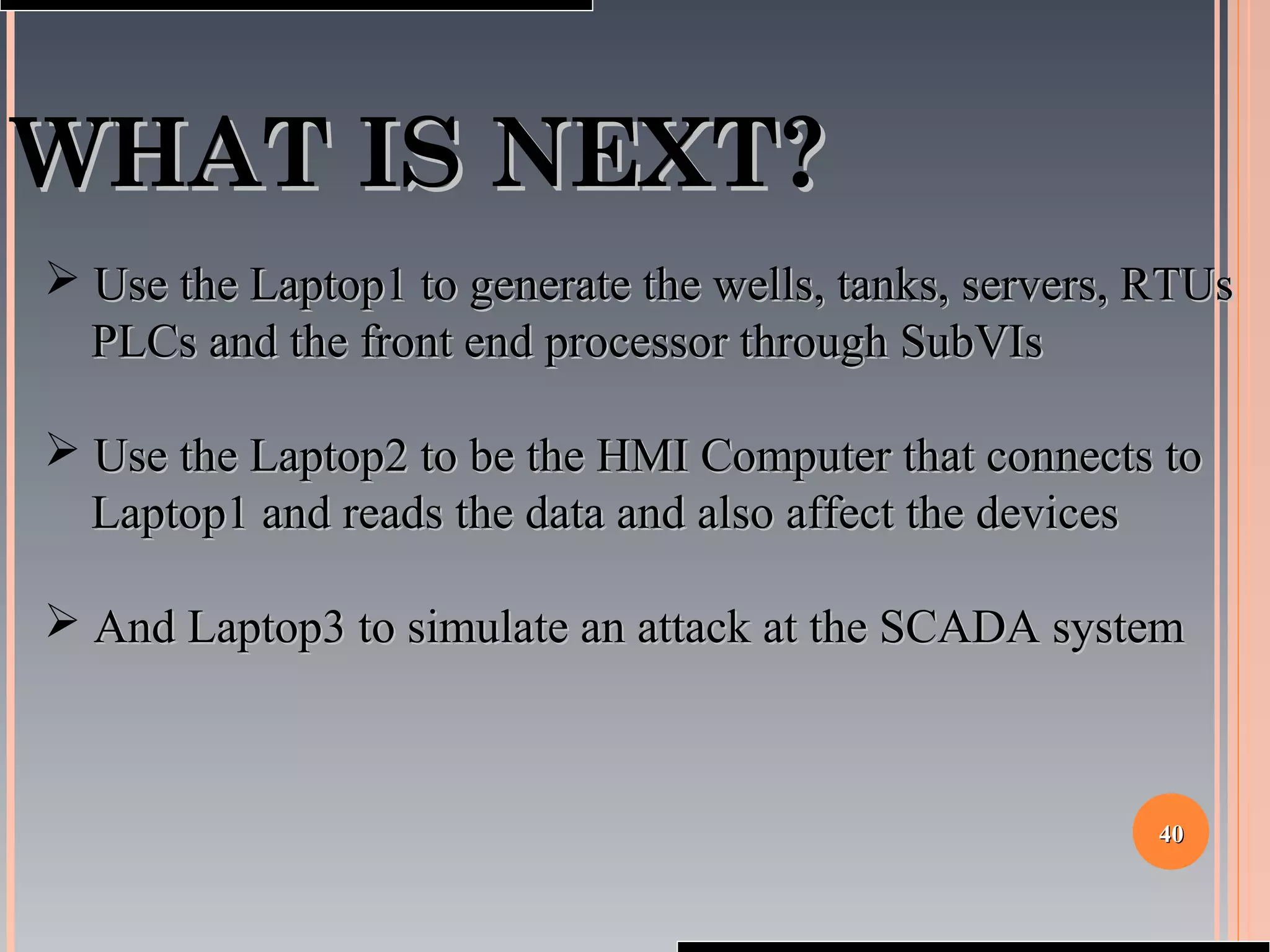 4040
WHAT IS NEXT?WHAT IS NEXT?
 Use the Laptop1 to generate the wells, tanks, servers, RTUsUse the Laptop1 to generate the wells, tanks, servers, RTUs
PLCs and the front end processor through SubVIsPLCs and the front end processor through SubVIs
 Use the Laptop2 to be the HMI Computer that connects toUse the Laptop2 to be the HMI Computer that connects to
Laptop1 and reads the data and also affect the devicesLaptop1 and reads the data and also affect the devices
 And Laptop3 to simulate an attack at the SCADA systemAnd Laptop3 to simulate an attack at the SCADA system
 