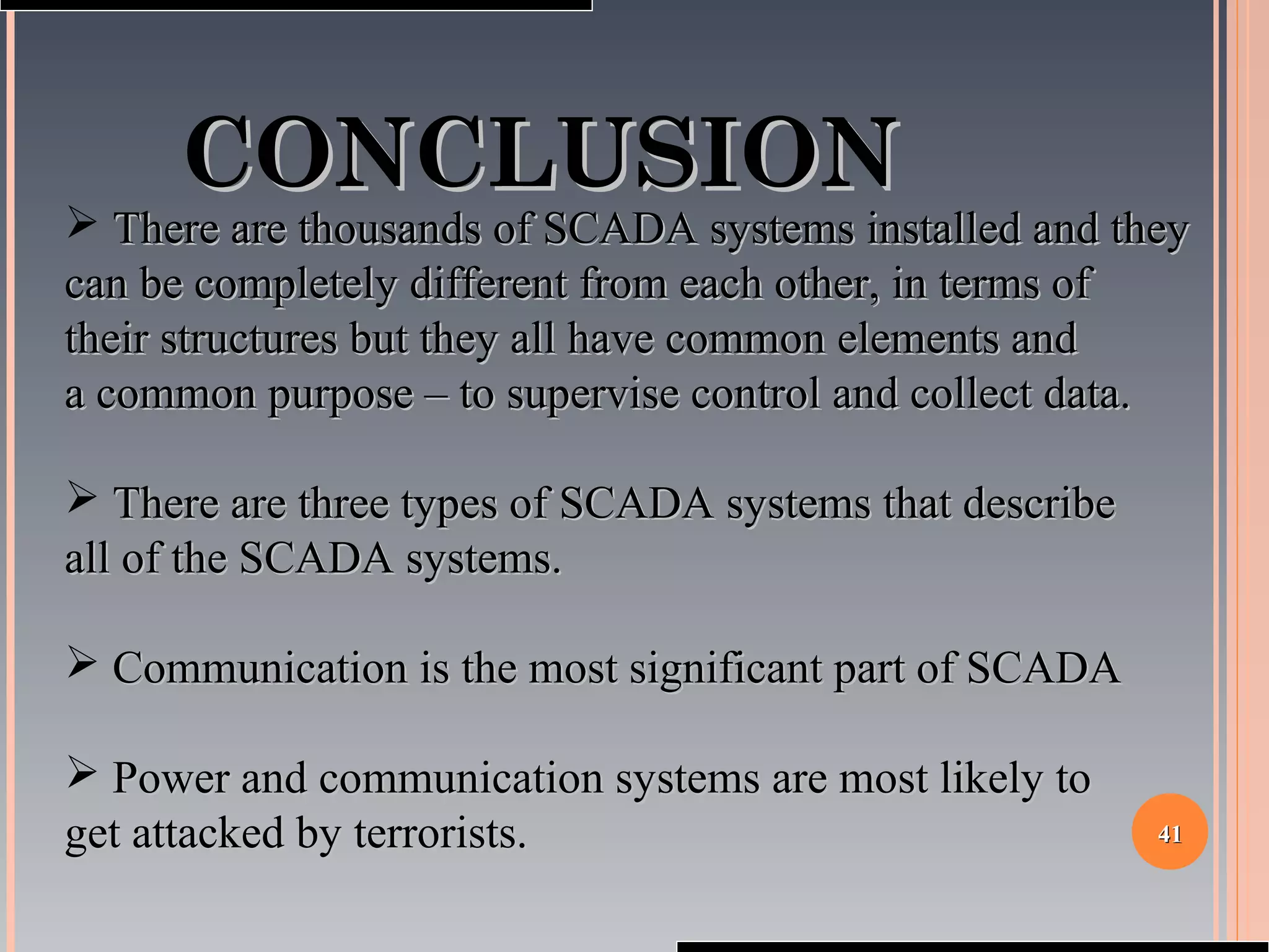 4141
CONCLUSIONCONCLUSION
 There are thousands of SCADA systems installed and theyThere are thousands of SCADA systems installed and they
can be completely different from each other, in terms ofcan be completely different from each other, in terms of
their structures but they all have common elements andtheir structures but they all have common elements and
a common purpose – to supervise control and collect data.a common purpose – to supervise control and collect data.
 There are three types of SCADA systems that describeThere are three types of SCADA systems that describe
all of the SCADA systems.all of the SCADA systems.
 Communication is the most significant part of SCADACommunication is the most significant part of SCADA
 Power and communication systems are most likely toPower and communication systems are most likely to
get attacked by terrorists.get attacked by terrorists.
 