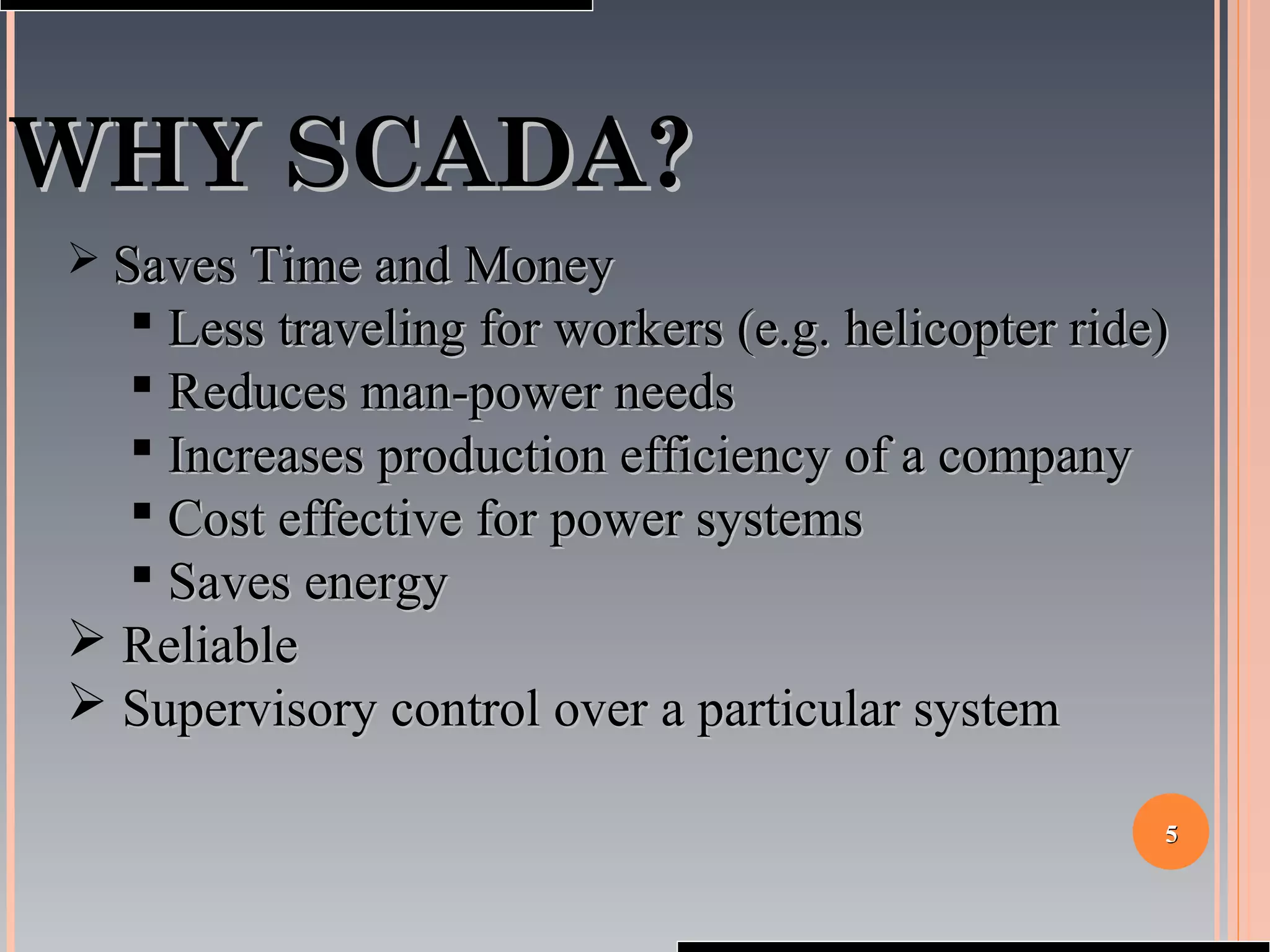 55
WHY SCADA?WHY SCADA?
 Saves Time and MoneySaves Time and Money
 Less traveling for workers (e.g. helicopter ride)Less traveling for workers (e.g. helicopter ride)
 Reduces man-power needsReduces man-power needs
 Increases production efficiency of a companyIncreases production efficiency of a company
 Cost effective for power systemsCost effective for power systems
 Saves energySaves energy
 ReliableReliable
 Supervisory control over a particular systemSupervisory control over a particular system
 
