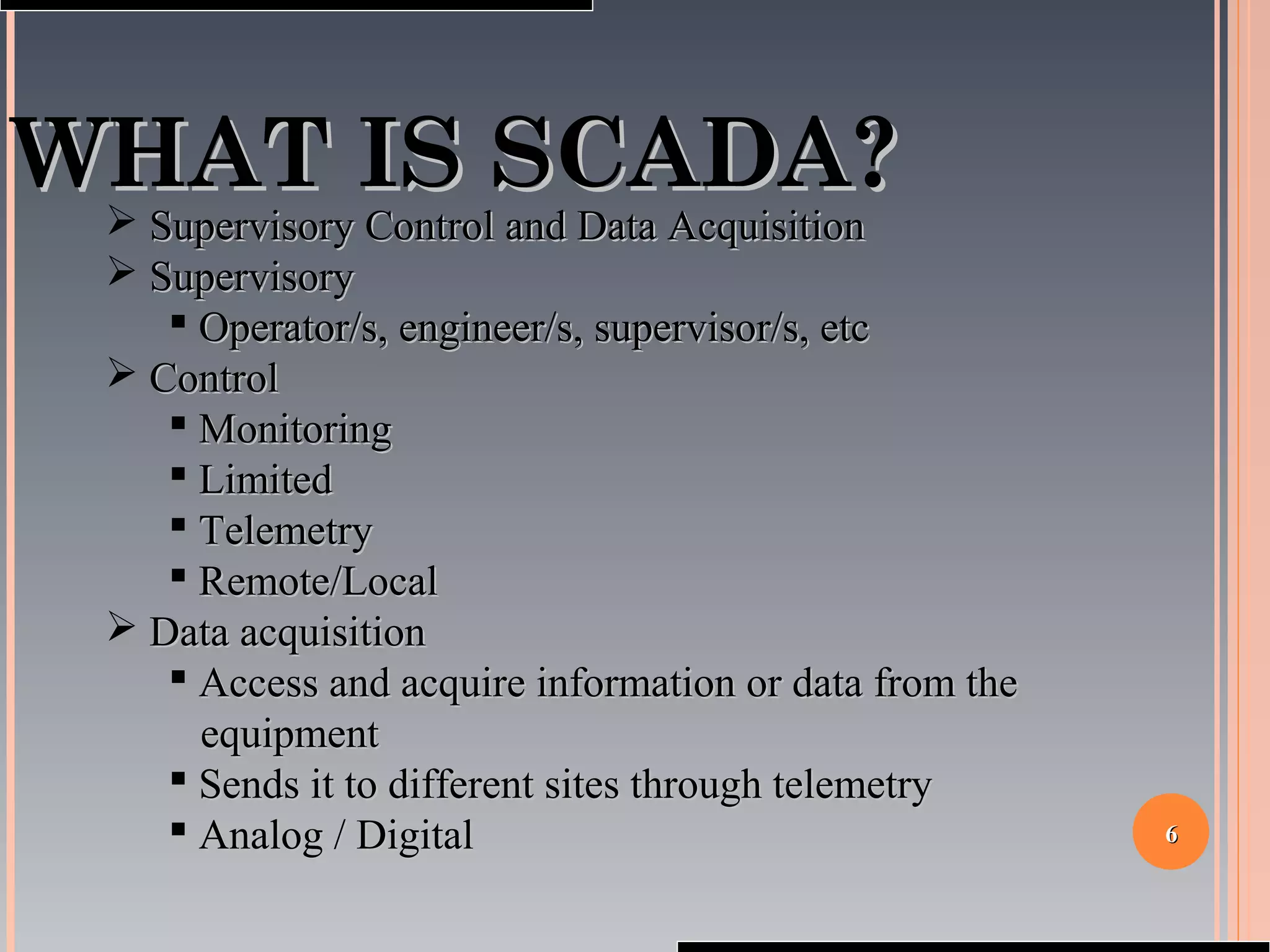 66
WHAT IS SCADA?WHAT IS SCADA?
 Supervisory Control and Data AcquisitionSupervisory Control and Data Acquisition
 SupervisorySupervisory
 Operator/s, engineer/s, supervisor/s, etcOperator/s, engineer/s, supervisor/s, etc
 ControlControl
 MonitoringMonitoring
 LimitedLimited
 TelemetryTelemetry
 Remote/LocalRemote/Local
 Data acquisitionData acquisition
 Access and acquire information or data from theAccess and acquire information or data from the
equipmentequipment
 Sends it to different sites through telemetrySends it to different sites through telemetry
 Analog / DigitalAnalog / Digital
 
