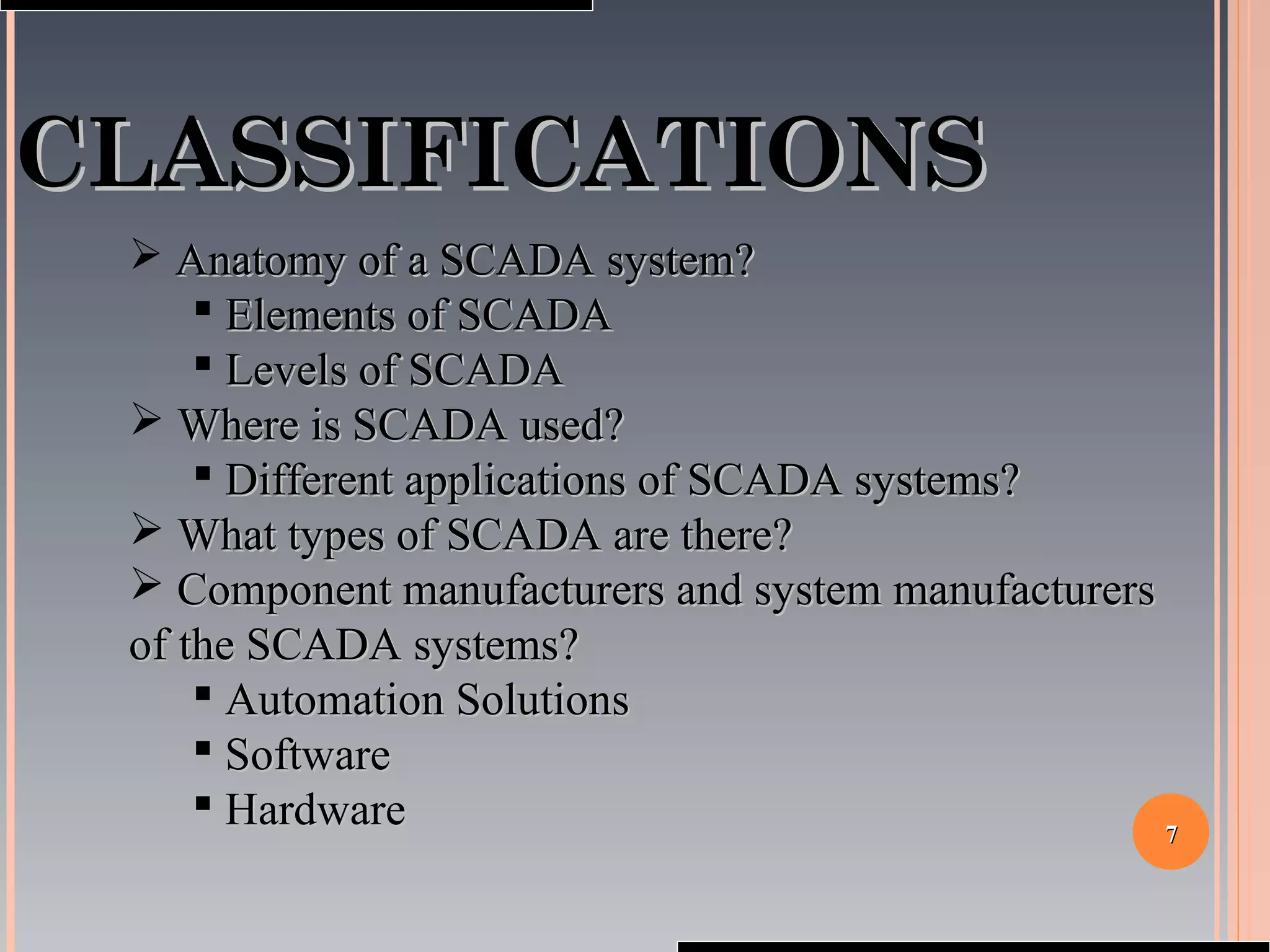 77
CLASSIFICATIONSCLASSIFICATIONS
 Anatomy of a SCADA system?Anatomy of a SCADA system?
 Elements of SCADAElements of SCADA
 Levels of SCADALevels of SCADA
 Where is SCADA used?Where is SCADA used?
 Different applications of SCADA systems?Different applications of SCADA systems?
 What types of SCADA are there?What types of SCADA are there?
 Component manufacturers and system manufacturersComponent manufacturers and system manufacturers
of the SCADA systems?of the SCADA systems?
 Automation SolutionsAutomation Solutions
 SoftwareSoftware
 HardwareHardware
 