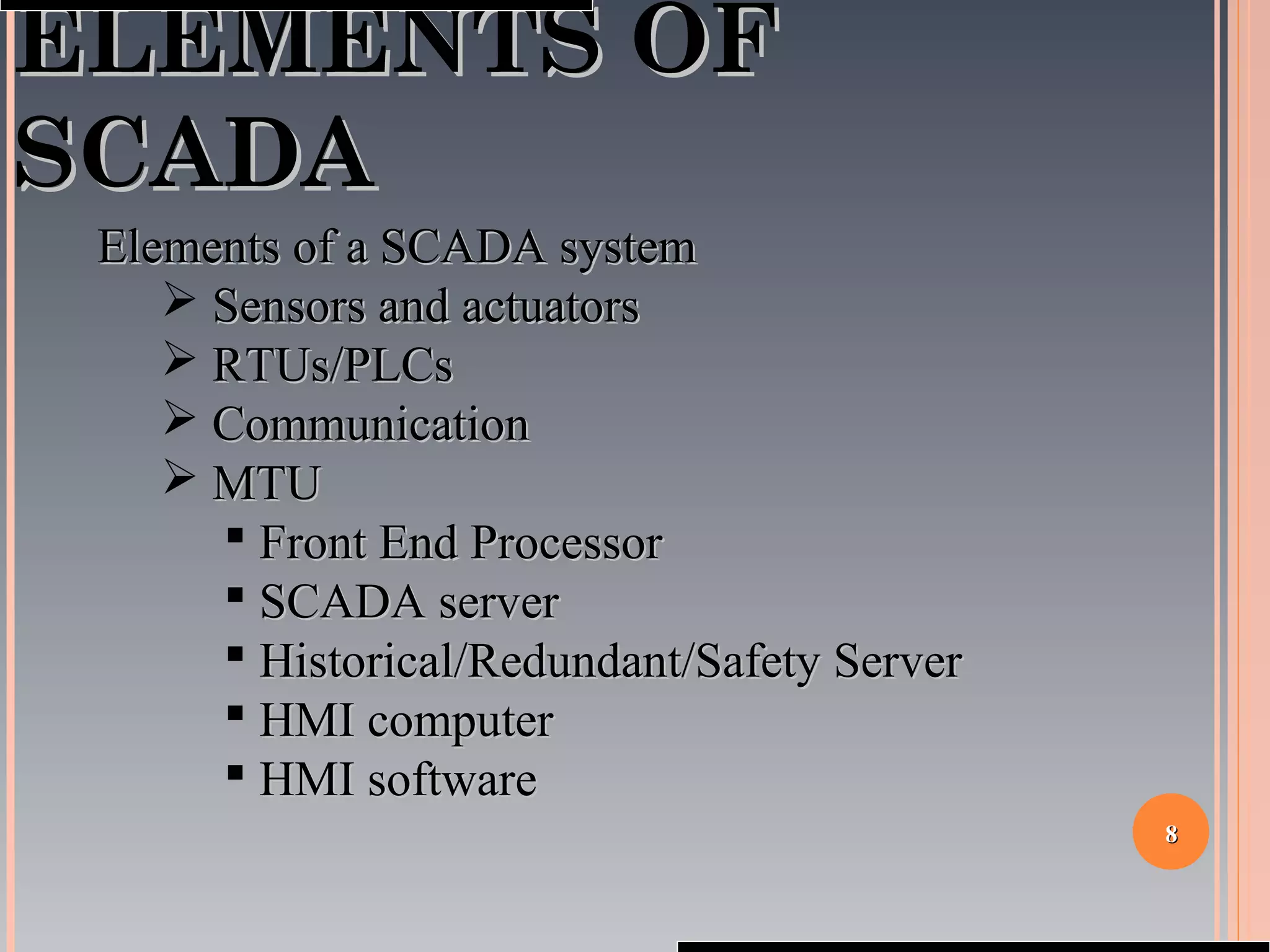 88
ELEMENTS OFELEMENTS OF
SCADASCADA
Elements of a SCADA systemElements of a SCADA system
 Sensors and actuatorsSensors and actuators
 RTUs/PLCsRTUs/PLCs
 CommunicationCommunication
 MTUMTU
 Front End ProcessorFront End Processor
 SCADA serverSCADA server
 Historical/Redundant/Safety ServerHistorical/Redundant/Safety Server
 HMI computerHMI computer
 HMI softwareHMI software
 