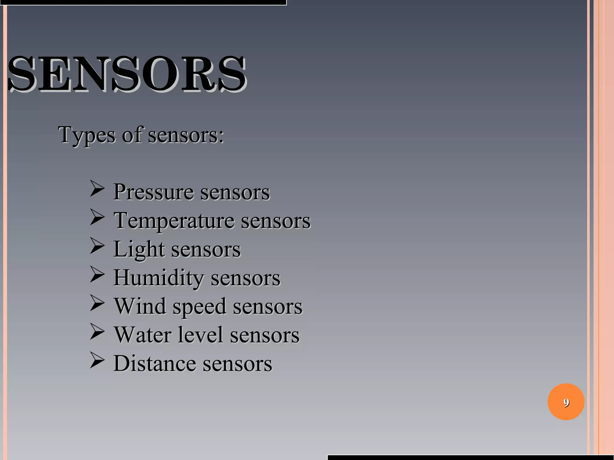 99
SENSORSSENSORS
Types of sensors:Types of sensors:
 Pressure sensorsPressure sensors
 Temperature sensorsTemperature sensors
 Light sensorsLight sensors
 Humidity sensorsHumidity sensors
 Wind speed sensorsWind speed sensors
 Water level sensorsWater level sensors
 Distance sensorsDistance sensors
 