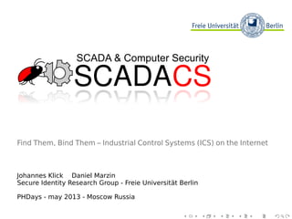 SCADACSSCADACS
SCADA & Computer Security
Find Them, Bind Them – Industrial Control Systems (ICS) on the Internet
Johannes Klick Daniel Marzin
Secure Identity Research Group - Freie Universität Berlin
PHDays - may 2013 - Moscow Russia
 