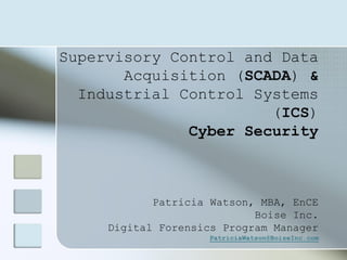 Supervisory Control and Data
Acquisition (SCADA) &
Industrial Control Systems
(ICS)
Cyber Security
Patricia Watson, MBA, EnCE
Boise Inc.
Digital Forensics Program Manager
PatriciaWatson@BoiseInc.com
 