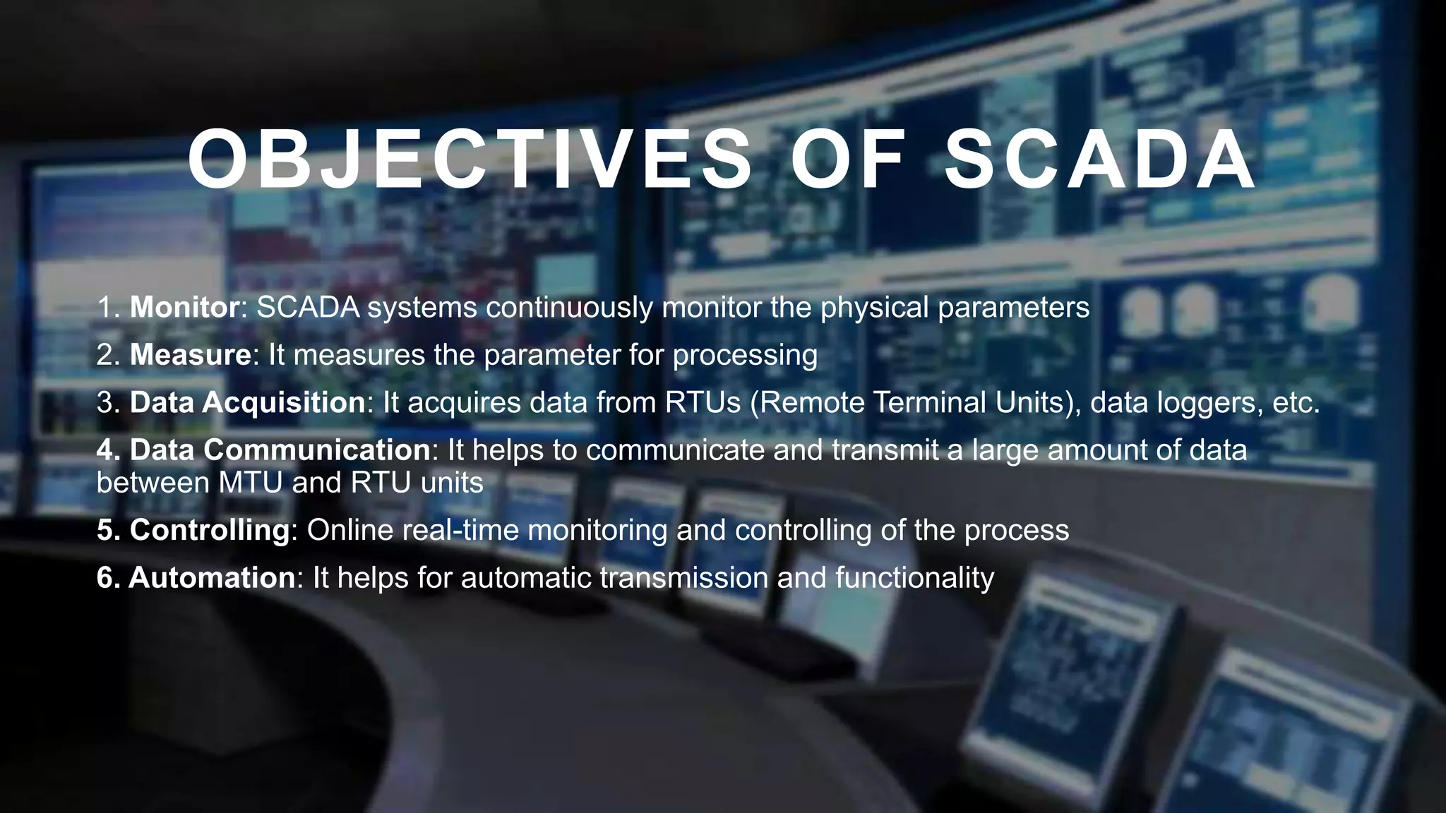OBJECTIVES OF SCADA
1. Monitor: SCADA systems continuously monitor the physical parameters
2. Measure: It measures the parameter for processing
3. Data Acquisition: It acquires data from RTUs (Remote Terminal Units), data loggers, etc.
4. Data Communication: It helps to communicate and transmit a large amount of data
between MTU and RTU units
5. Controlling: Online real-time monitoring and controlling of the process
6. Automation: It helps for automatic transmission and functionality
 