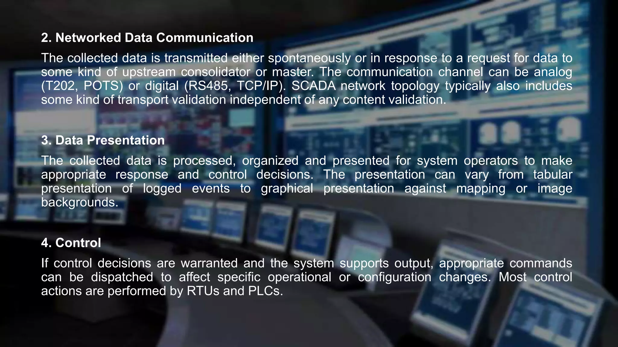 2. Networked Data Communication
The collected data is transmitted either spontaneously or in response to a request for data to
some kind of upstream consolidator or master. The communication channel can be analog
(T202, POTS) or digital (RS485, TCP/IP). SCADA network topology typically also includes
some kind of transport validation independent of any content validation.
3. Data Presentation
The collected data is processed, organized and presented for system operators to make
appropriate response and control decisions. The presentation can vary from tabular
presentation of logged events to graphical presentation against mapping or image
backgrounds.
4. Control
If control decisions are warranted and the system supports output, appropriate commands
can be dispatched to affect specific operational or configuration changes. Most control
actions are performed by RTUs and PLCs.
 