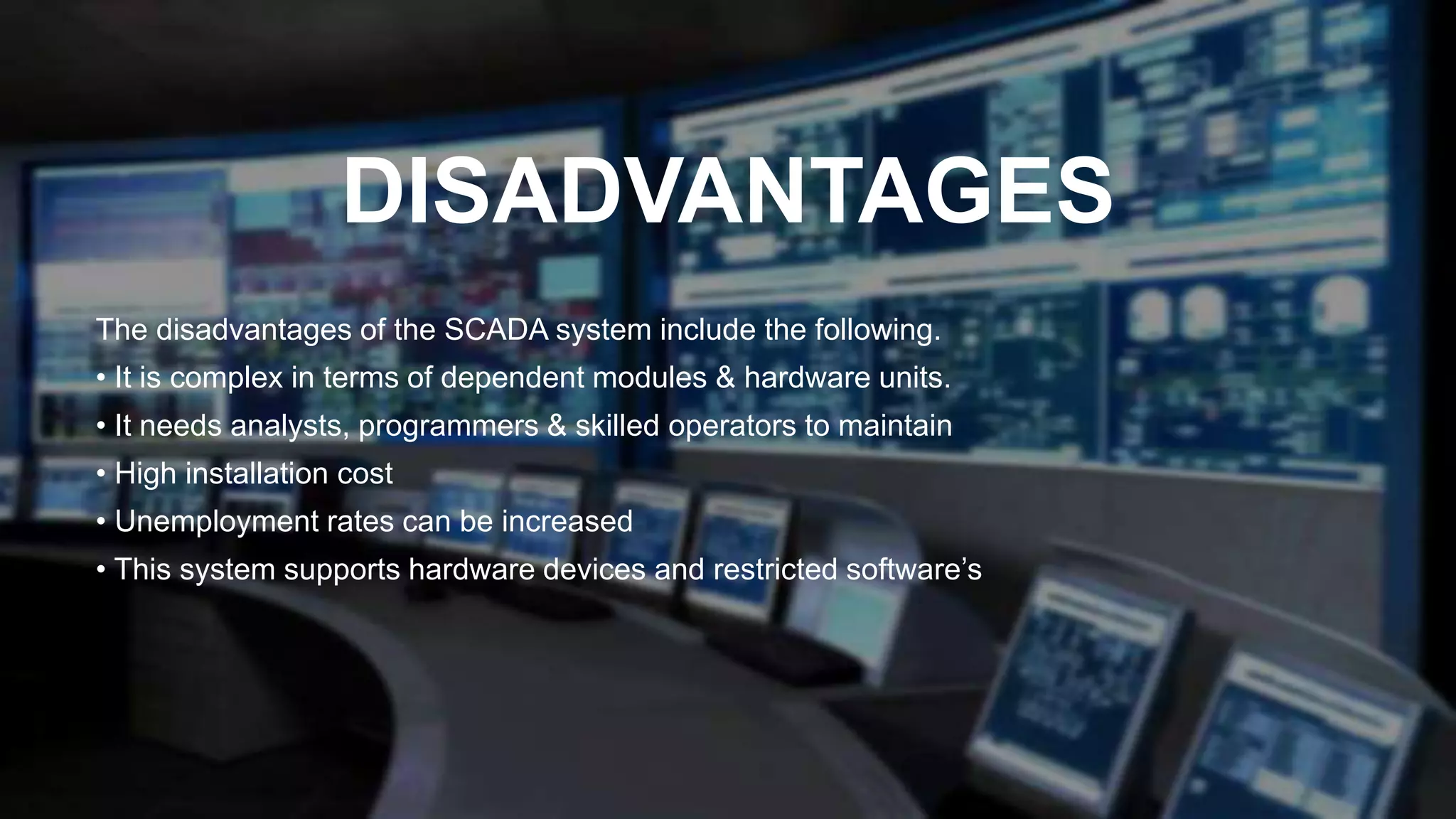DISADVANTAGES
The disadvantages of the SCADA system include the following.
• It is complex in terms of dependent modules & hardware units.
• It needs analysts, programmers & skilled operators to maintain
• High installation cost
• Unemployment rates can be increased
• This system supports hardware devices and restricted software’s
 