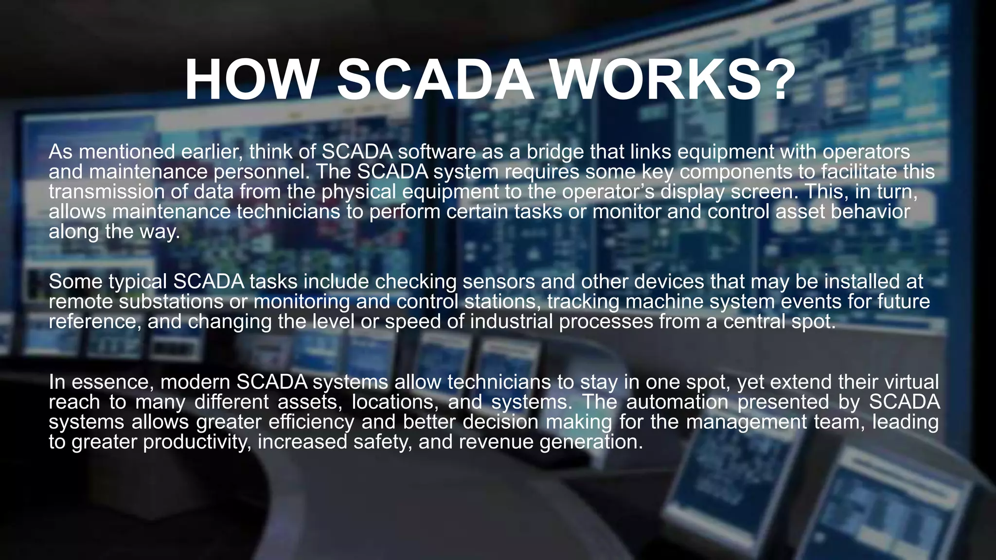 HOW SCADA WORKS?
As mentioned earlier, think of SCADA software as a bridge that links equipment with operators
and maintenance personnel. The SCADA system requires some key components to facilitate this
transmission of data from the physical equipment to the operator’s display screen. This, in turn,
allows maintenance technicians to perform certain tasks or monitor and control asset behavior
along the way.
Some typical SCADA tasks include checking sensors and other devices that may be installed at
remote substations or monitoring and control stations, tracking machine system events for future
reference, and changing the level or speed of industrial processes from a central spot.
In essence, modern SCADA systems allow technicians to stay in one spot, yet extend their virtual
reach to many different assets, locations, and systems. The automation presented by SCADA
systems allows greater efficiency and better decision making for the management team, leading
to greater productivity, increased safety, and revenue generation.
 