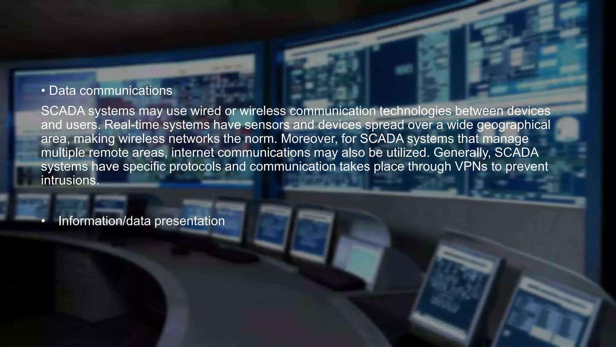 • Data communications
SCADA systems may use wired or wireless communication technologies between devices
and users. Real-time systems have sensors and devices spread over a wide geographical
area, making wireless networks the norm. Moreover, for SCADA systems that manage
multiple remote areas, internet communications may also be utilized. Generally, SCADA
systems have specific protocols and communication takes place through VPNs to prevent
intrusions.
• Information/data presentation
 