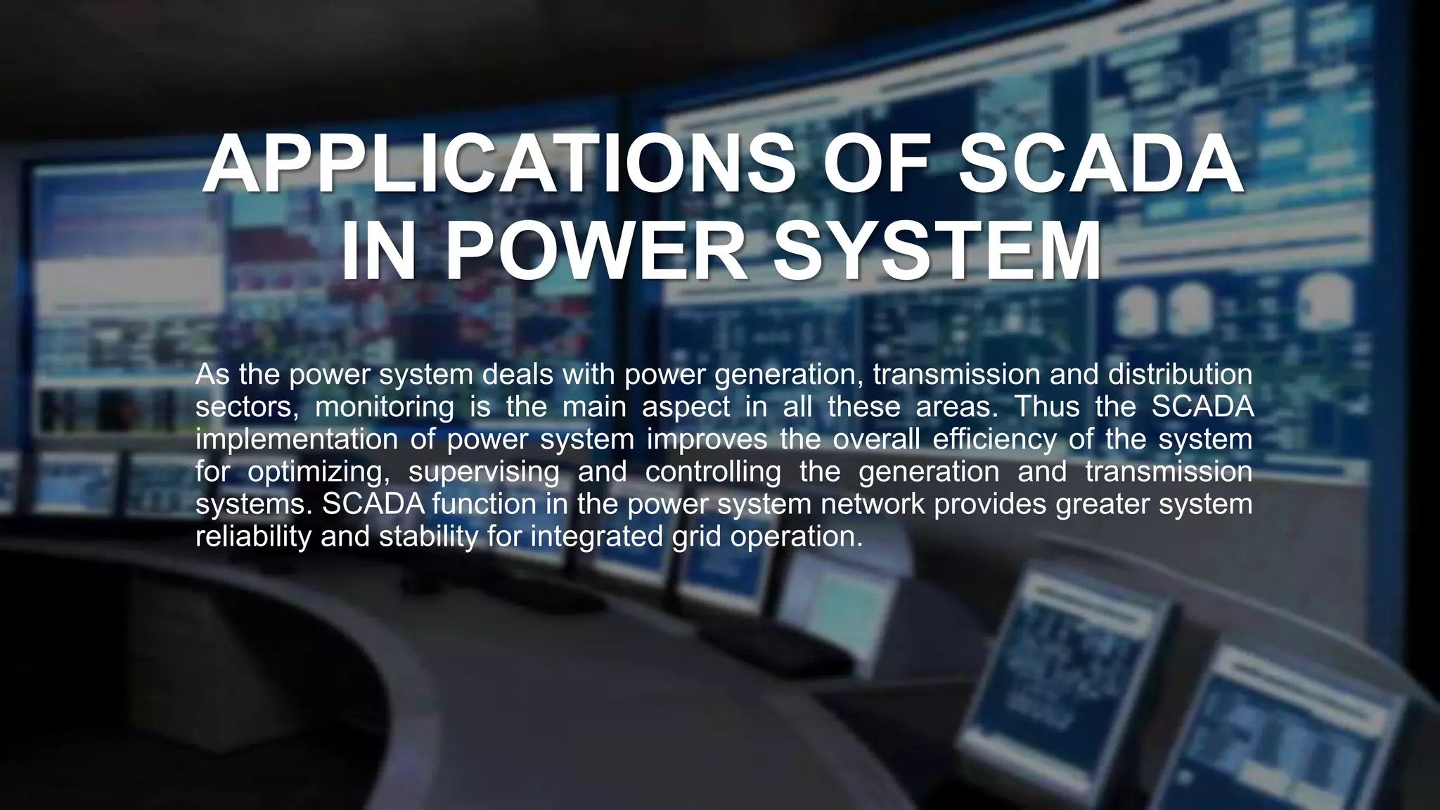APPLICATIONS OF SCADA
IN POWER SYSTEM
As the power system deals with power generation, transmission and distribution
sectors, monitoring is the main aspect in all these areas. Thus the SCADA
implementation of power system improves the overall efficiency of the system
for optimizing, supervising and controlling the generation and transmission
systems. SCADA function in the power system network provides greater system
reliability and stability for integrated grid operation.
 