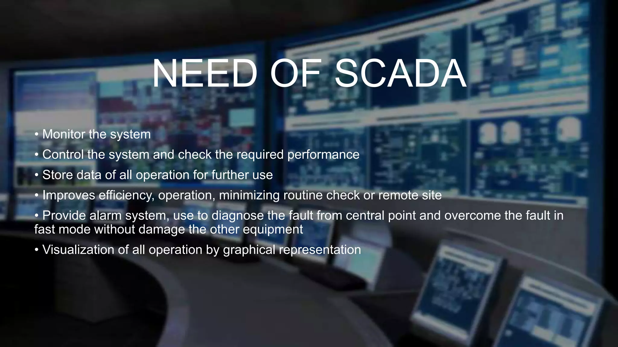 NEED OF SCADA
• Monitor the system
• Control the system and check the required performance
• Store data of all operation for further use
• Improves efficiency, operation, minimizing routine check or remote site
• Provide alarm system, use to diagnose the fault from central point and overcome the fault in
fast mode without damage the other equipment
• Visualization of all operation by graphical representation
 