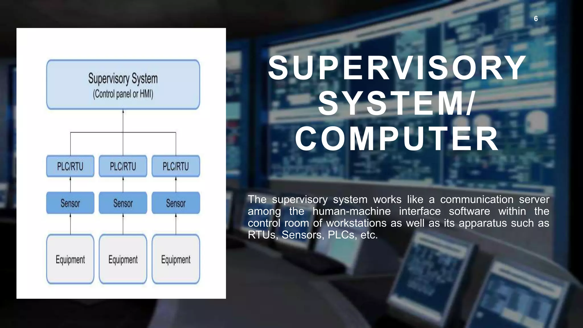 SUPERVISORY
SYSTEM/
COMPUTER
6
The supervisory system works like a communication server
among the human-machine interface software within the
control room of workstations as well as its apparatus such as
RTUs, Sensors, PLCs, etc.
 
