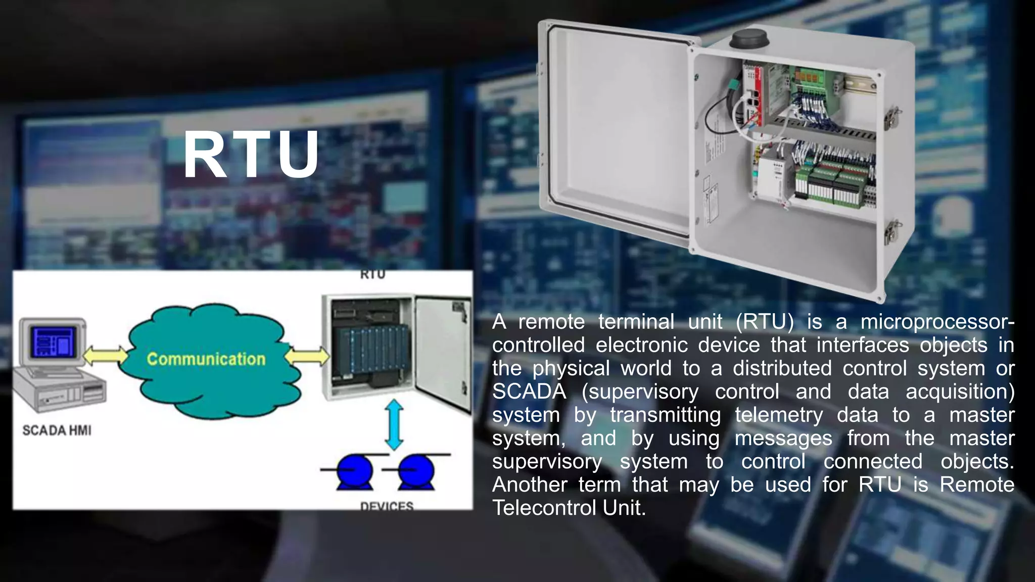 RTU
A remote terminal unit (RTU) is a microprocessor-
controlled electronic device that interfaces objects in
the physical world to a distributed control system or
SCADA (supervisory control and data acquisition)
system by transmitting telemetry data to a master
system, and by using messages from the master
supervisory system to control connected objects.
Another term that may be used for RTU is Remote
Telecontrol Unit.
 