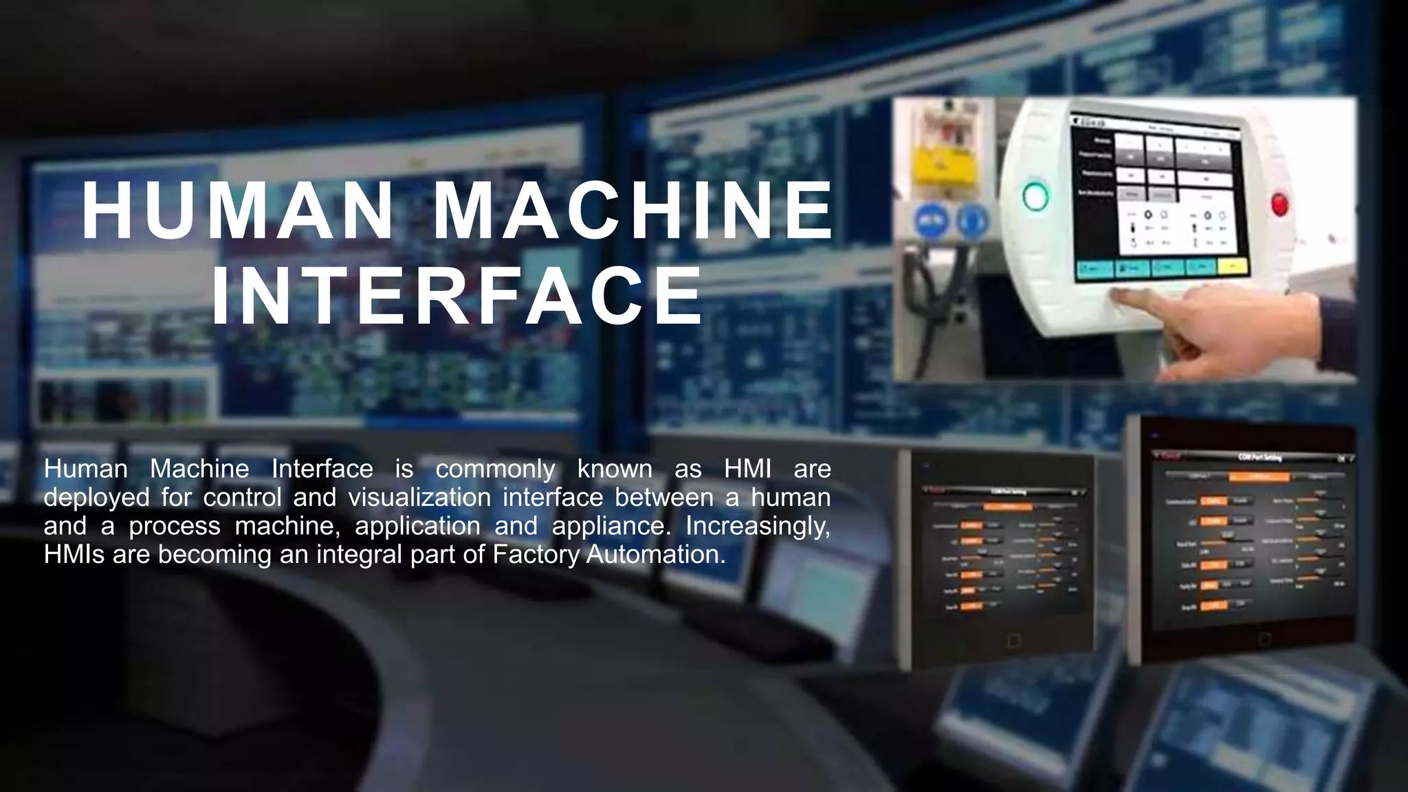 HUMAN MACHINE
INTERFACE
Human Machine Interface is commonly known as HMI are
deployed for control and visualization interface between a human
and a process machine, application and appliance. Increasingly,
HMIs are becoming an integral part of Factory Automation.
 