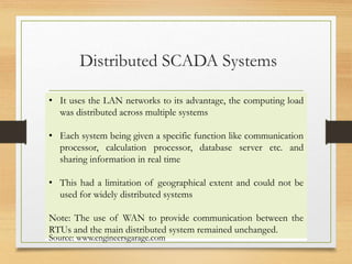 Distributed SCADA Systems
• It uses the LAN networks to its advantage, the computing load
was distributed across multiple systems
• Each system being given a specific function like communication
processor, calculation processor, database server etc. and
sharing information in real time
• This had a limitation of geographical extent and could not be
used for widely distributed systems
Note: The use of WAN to provide communication between the
RTUs and the main distributed system remained unchanged.
Source: www.engineersgarage.com
 