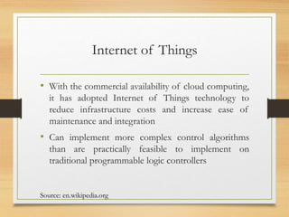 Internet of Things
• With the commercial availability of cloud computing,
it has adopted Internet of Things technology to
reduce infrastructure costs and increase ease of
maintenance and integration
• Can implement more complex control algorithms
than are practically feasible to implement on
traditional programmable logic controllers
Source: en.wikipedia.org
 