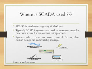 Where is SCADA used ???
• SCADA is used to manage any kind of gear.
• Typically SCADA systems are used to automate complex
processes where human control is impractical.
• Systems where there are more control factors, than
human beings can comfortably manage.
Source: www.dpstele.com
 