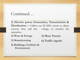 Continued…
1) Electric power Generation, Transmission &
Distribution – Utilities use SCADA system to direct
current, flow and line voltage, to monitor the
operation.
2) Water & Sewage
3) Manufacturing
4) Buildings, Facilities &
Environment
5) Mass Transit
6) Traffic signals
 