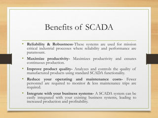 Benefits of SCADA
• Reliability & Robustness-These systems are used for mission
critical industrial processes where reliability and performance are
paramount.
• Maximize productivity- Maximizes productivity and ensures
continuous production.
• Improve product quality- Analyzes and controls the quality of
manufactured products using standard SCADA functionality.
• Reduce your operating and maintenance costs- Fewer
personnel are required to monitor & less maintenance trips are
required.
• Integrate with your business systems- A SCADA system can be
easily integrated with your existing business systems, leading to
increased production and profitability.
 