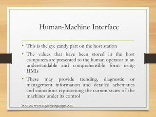 Human-Machine Interface
• This is the eye candy part on the host station
• The values that have been stored in the host
computers are presented to the human operator in an
understandable and comprehensible form using
HMIs
• These may provide trending, diagnostic or
management information and detailed schematics
and animations representing the current states of the
machines under its control
Source: www.engineersgarage.com
 