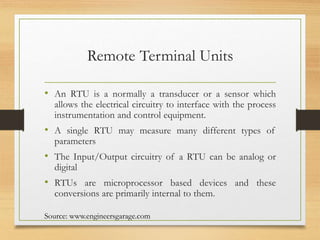 Remote Terminal Units
• An RTU is a normally a transducer or a sensor which
allows the electrical circuitry to interface with the process
instrumentation and control equipment.
• A single RTU may measure many different types of
parameters
• The Input/Output circuitry of a RTU can be analog or
digital
• RTUs are microprocessor based devices and these
conversions are primarily internal to them.
Source: www.engineersgarage.com
 
