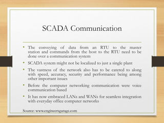 SCADA Communication
• The conveying of data from an RTU to the master
station and commands from the host to the RTU need to be
done over a communication system
• SCADA system might not be localized to just a single plant
• The vastness of the network also has to be catered to along
with speed, accuracy, security and performance being among
other important issues
• Before the computer networking communication were voice
communication based
• It has now embraced LANs and WANs for seamless integration
with everyday office computer networks
Source: www.engineersgarage.com
 