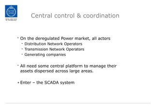 Central control & coordination
• On the deregulated Power market, all actors
- Distribution Network Operators
- Transmission Network Operators
- Generating companies
• All need some central platform to manage their
assets dispersed across large areas.
• Enter – the SCADA system
 