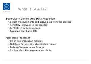 What is SCADA?
Supervisory Control And Data Acquistion
- Collect measurements and status data from the process
- Remotely intervene in the process
- Centralized system platform
- Based on distributed I/O
Applicable Processes
- Oil or Gas prodcution facilities
- Piplelines for gas, oils, chemicals or water.
- Railway/Transportation Process
- Nuclear, Gas, Hyrdo generation plants
 