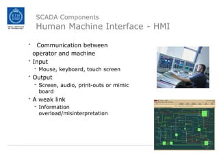 SCADA Components
Human Machine Interface - HMI
• Communication between
operator and machine
• Input
- Mouse, keyboard, touch screen
• Output
- Screen, audio, print-outs or mimic
board
• A weak link
- Information
overload/misinterpretation
 