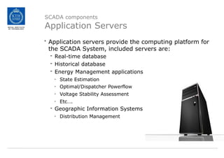 SCADA components
Application Servers
• Application servers provide the computing platform for
the SCADA System, included servers are:
- Real-time database
- Historical database
- Energy Management applications
• State Estimation
• Optimal/Dispatcher Powerflow
• Voltage Stability Assessment
• Etc….
- Geographic Information Systems
• Distribution Management
 