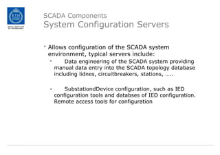 SCADA Components
System Configuration Servers
• Allows configuration of the SCADA system
environment, typical servers include:
- Data engineering of the SCADA system providing
manual data entry into the SCADA topology database
including lidnes, circuitbreakers, stations, …..
- SubstationdDevice configuration, such as IED
configuration tools and databses of IED configuration.
Remote access tools for configuration
 