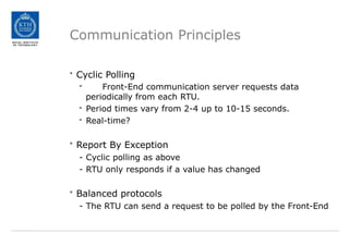 Communication Principles
• Cyclic Polling
- Front-End communication server requests data
periodically from each RTU.
- Period times vary from 2-4 up to 10-15 seconds.
- Real-time?
• Report By Exception
- Cyclic polling as above
- RTU only responds if a value has changed
• Balanced protocols
- The RTU can send a request to be polled by the Front-End
 