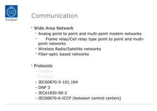 Communication
• Wide Area Network
- Analog point to point and multi-point modem networks
- Frame relay/Cell relay type point to point and multi-
point networks
- Wireless Radio/Satellite networks
- Fiber-optic based networks
• Protocols
- Modbus
- Profibus
- IEC60870-5-101,104
- DNP 3
- IEC61850-90-2
- IEC60870-6-ICCP (between control centers)
 