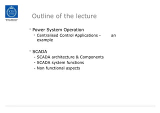Outline of the lecture
• Power System Operation
- Centralised Control Applications - an
example
• SCADA
- SCADA architecture & Components
- SCADA system functions
- Non functional aspects
 
