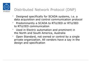 Distributed Network Protocol (DNP)
• Designed specifically for SCADA systems, i.e. a
data acquisition and control communication protocol
• Predominantly a SCADA to RTU/IED or RTU/IED
to RTU/IED communication
• Used in Electric automation and prominent in
the North and South America, Australia
• Open Standard, not owned or control by a single
private organization. All vendors have a say in the
design and specification
 